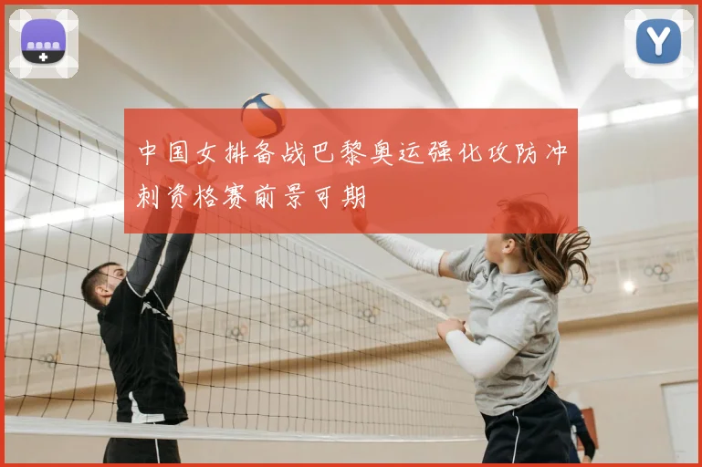中国女排备战巴黎奥运强化攻防冲刺资格赛前景可期