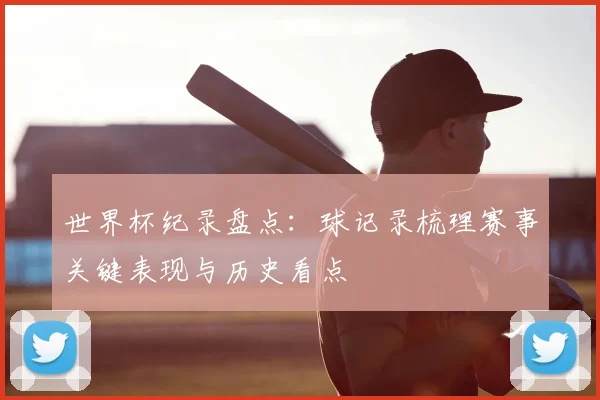 世界杯纪录盘点:球记录梳理赛事关键表现与历史看点