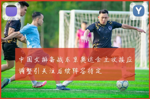 中国女排备战东京奥运会主攻接应调整引关注后续阵容待定