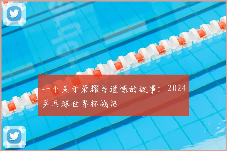 一个关于荣耀与遗憾的故事:2024乒乓球世界杯战记