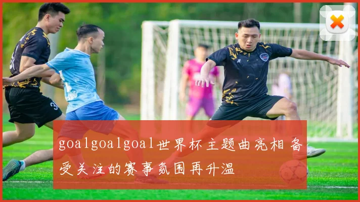 goalgoalgoal世界杯主题曲亮相 备受关注的赛事氛围再升温
