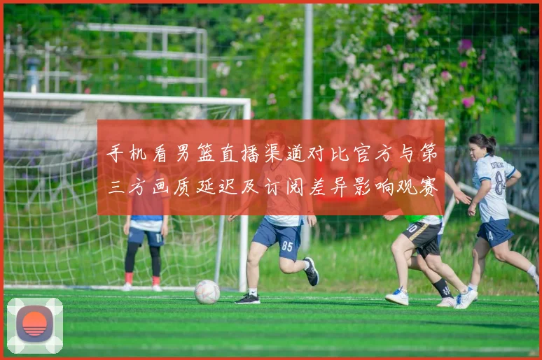 手机看男篮直播渠道对比官方与第三方画质延迟及订阅差异影响观赛体验