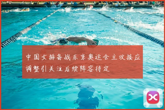 中国女排备战东京奥运会主攻接应调整引关注后续阵容待定