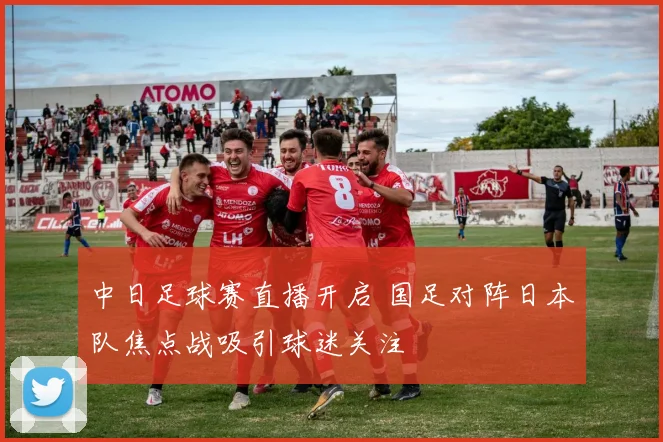 中日足球赛直播开启 国足对阵日本队焦点战吸引球迷关注