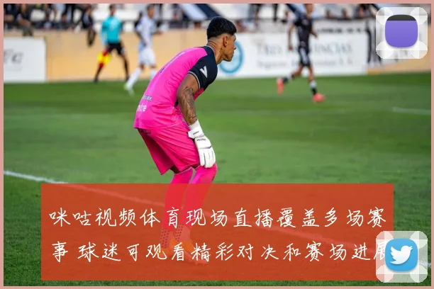 咪咕视频体育现场直播覆盖多场赛事 球迷可观看精彩对决和赛场进展