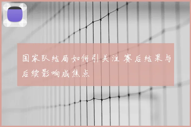 国家队结局如何引关注 赛后结果与后续影响成焦点