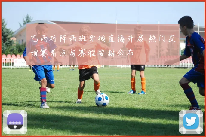 巴西对阵西班牙线直播开启 热门友谊赛看点与赛程安排公布