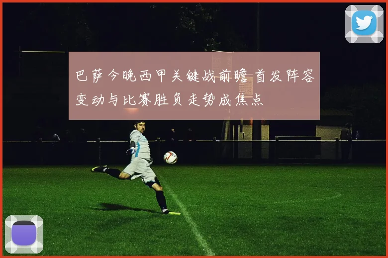 巴萨今晚西甲关键战前瞻 首发阵容变动与比赛胜负走势成焦点