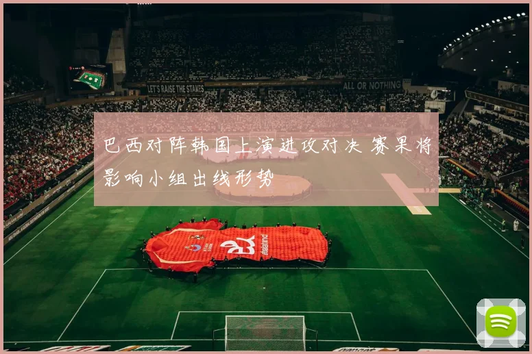 巴西对阵韩国上演进攻对决 赛果将影响小组出线形势