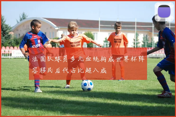 法国队球员多元血统构成世界杯阵容移民后代占比超八成