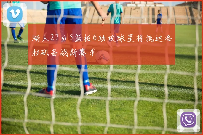 湖人27分5篮板6助攻球星将抵达洛杉矶备战新赛季