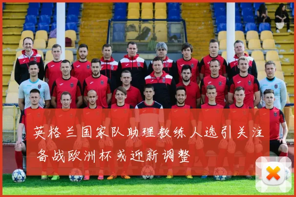 英格兰国家队助理教练人选引关注 备战欧洲杯或迎新调整