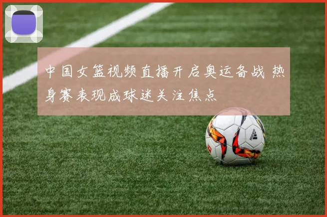 中国女篮视频直播开启奥运备战 热身赛表现成球迷关注焦点