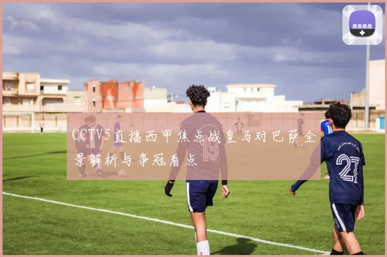 CCTV5直播西甲焦点战皇马对巴萨全景解析与争冠看点