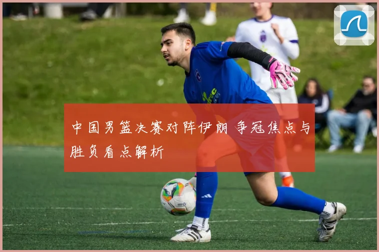 中国男篮决赛对阵伊朗 争冠焦点与胜负看点解析