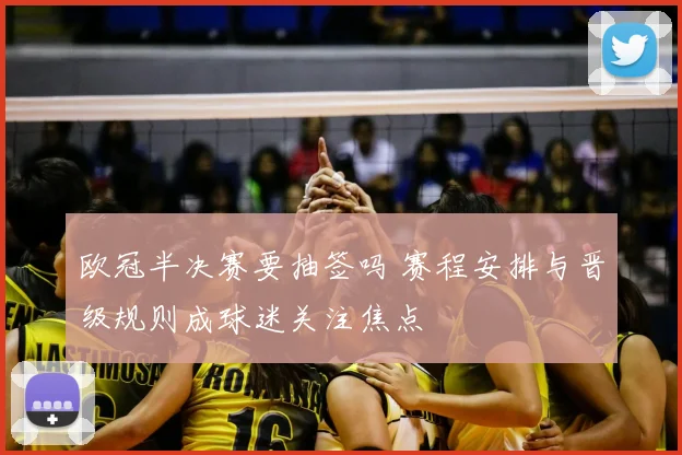 欧冠半决赛要抽签吗 赛程安排与晋级规则成球迷关注焦点