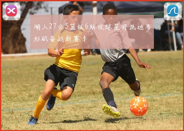 湖人27分5篮板6助攻球星将抵达洛杉矶备战新赛季