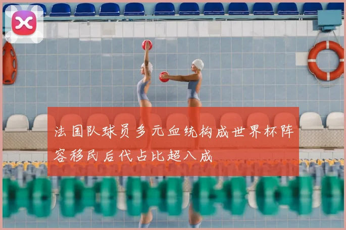 法国队球员多元血统构成世界杯阵容移民后代占比超八成