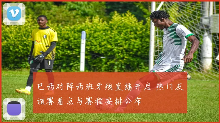 巴西对阵西班牙线直播开启 热门友谊赛看点与赛程安排公布
