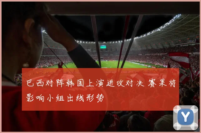 巴西对阵韩国上演进攻对决 赛果将影响小组出线形势