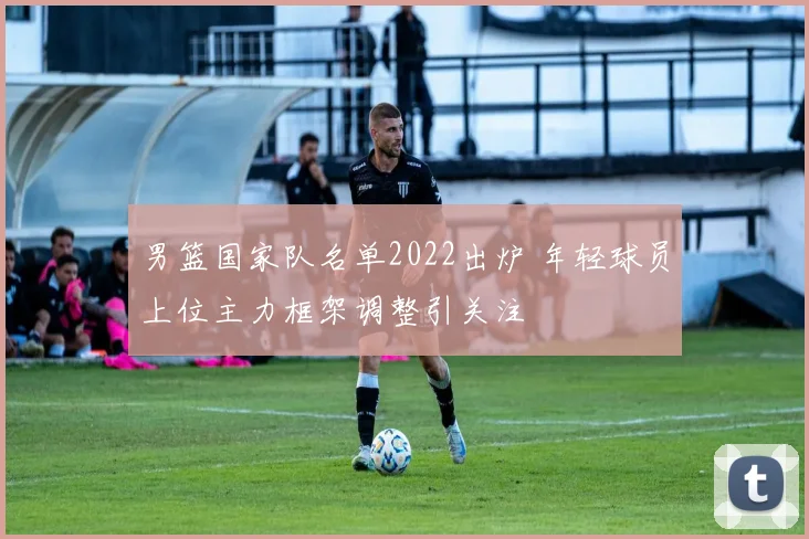 男篮国家队名单2022出炉 年轻球员上位主力框架调整引关注
