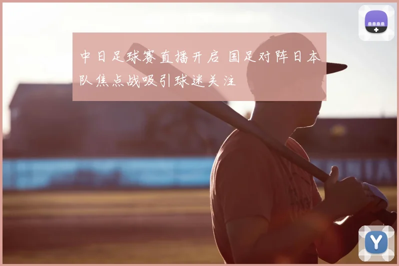 中日足球赛直播开启 国足对阵日本队焦点战吸引球迷关注