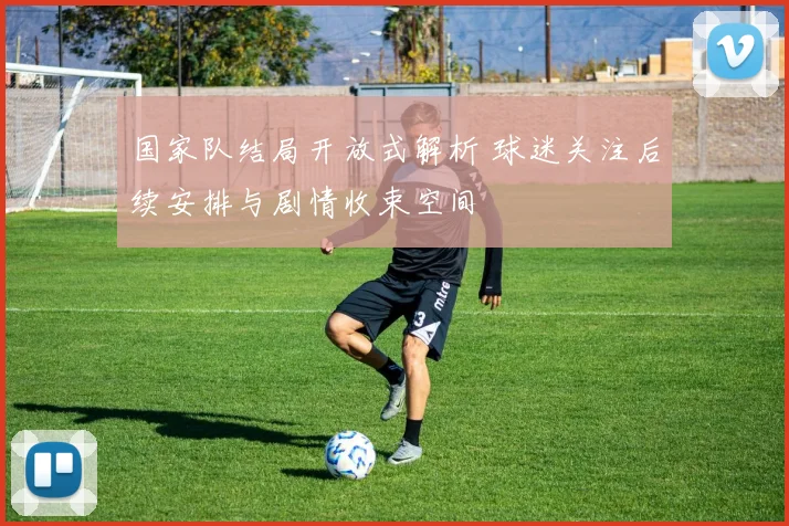 国家队结局开放式解析 球迷关注后续安排与剧情收束空间