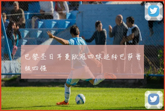 巴黎圣日耳曼欧冠四球逆转巴萨晋级四强