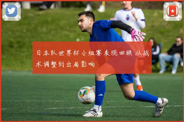日本队世界杯小组赛表现回顾 从战术调整到出局影响