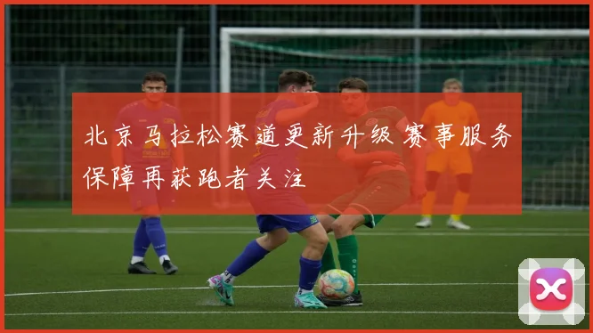 北京马拉松赛道更新升级 赛事服务保障再获跑者关注