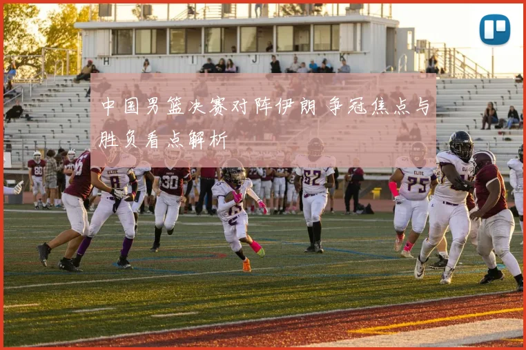 中国男篮决赛对阵伊朗 争冠焦点与胜负看点解析