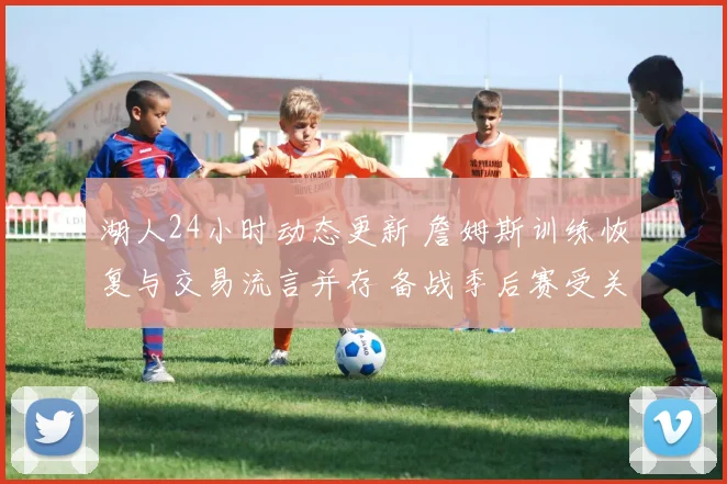 湖人24小时动态更新 詹姆斯训练恢复与交易流言并存 备战季后赛受关注