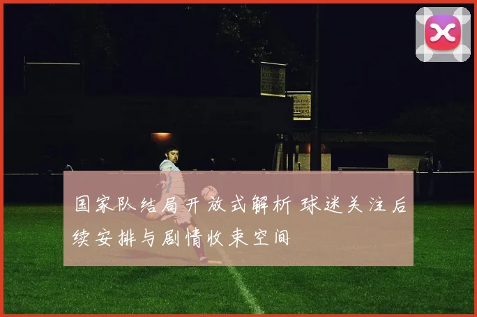 国家队结局开放式解析 球迷关注后续安排与剧情收束空间