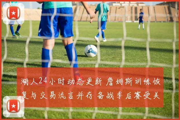 湖人24小时动态更新 詹姆斯训练恢复与交易流言并存 备战季后赛受关注