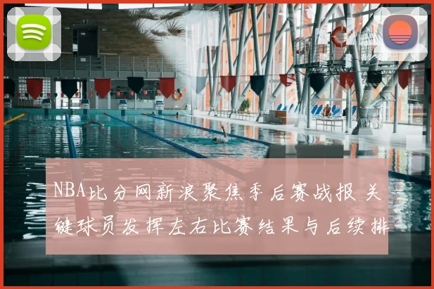 NBA比分网新浪聚焦季后赛战报 关键球员发挥左右比赛结果与后续排名