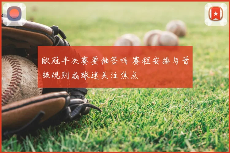 欧冠半决赛要抽签吗 赛程安排与晋级规则成球迷关注焦点