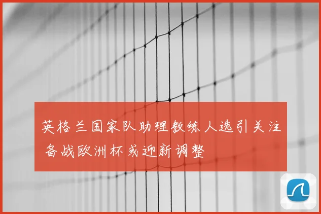 英格兰国家队助理教练人选引关注 备战欧洲杯或迎新调整