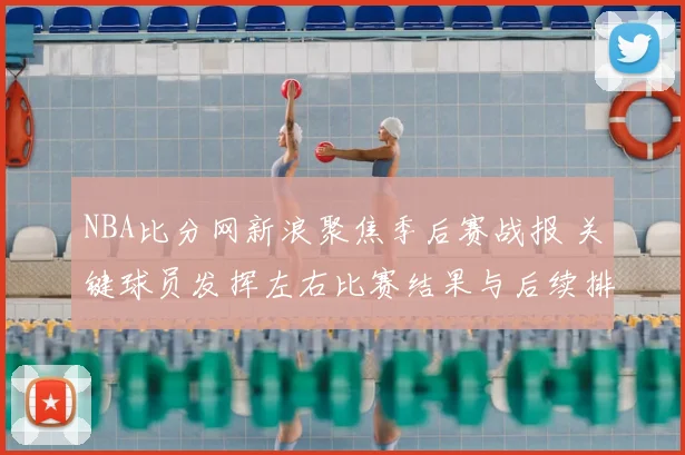 NBA比分网新浪聚焦季后赛战报 关键球员发挥左右比赛结果与后续排名