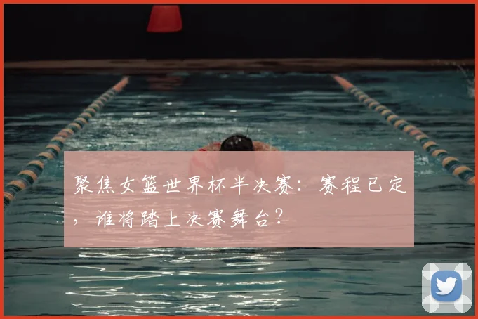 聚焦女篮世界杯半决赛：赛程已定，谁将踏上决赛舞台？