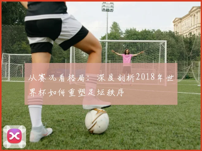 从赛况看格局：深度剖析2018年世界杯如何重塑足坛秩序
