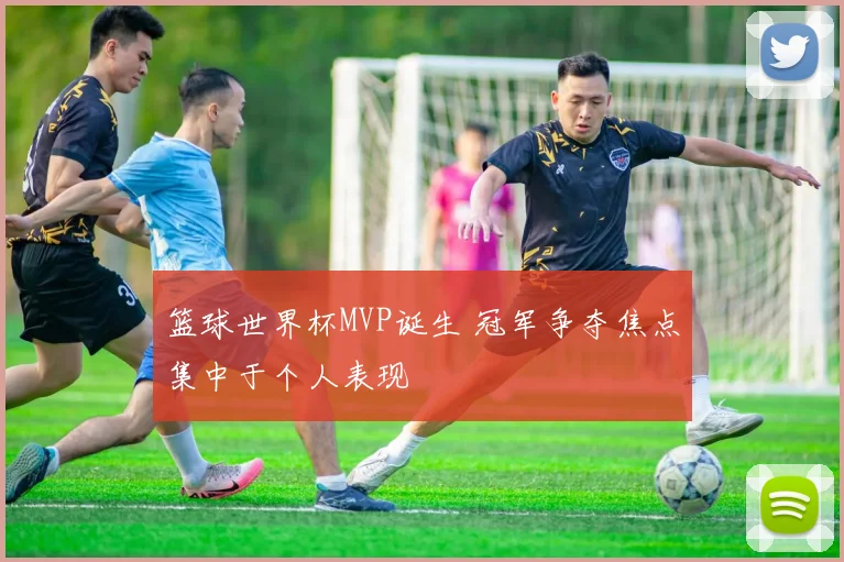 篮球世界杯MVP诞生 冠军争夺焦点集中于个人表现