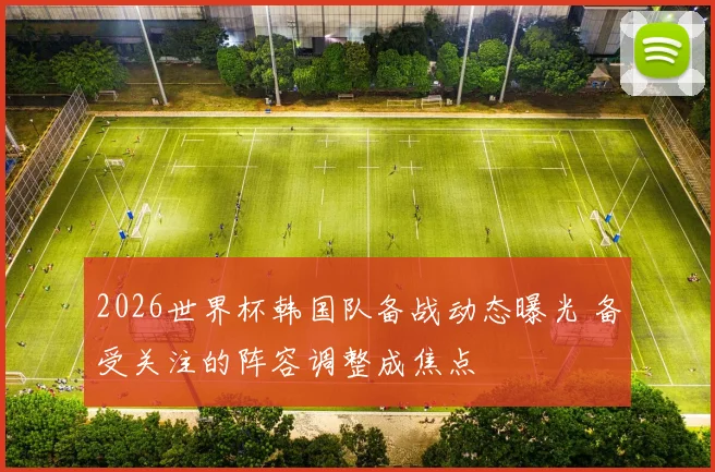 2026世界杯韩国队备战动态曝光 备受关注的阵容调整成焦点