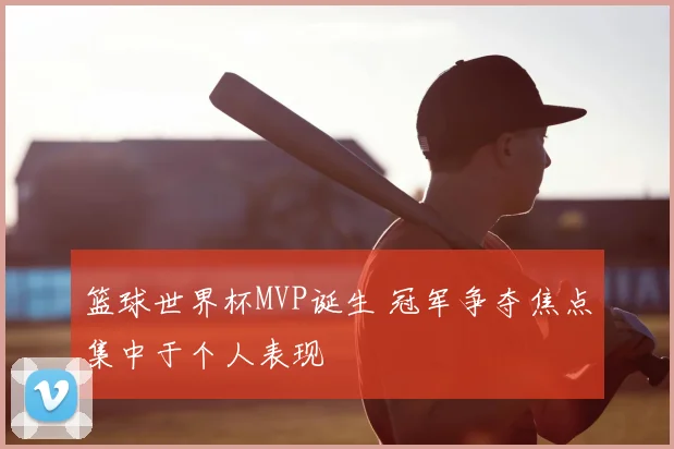 篮球世界杯MVP诞生 冠军争夺焦点集中于个人表现