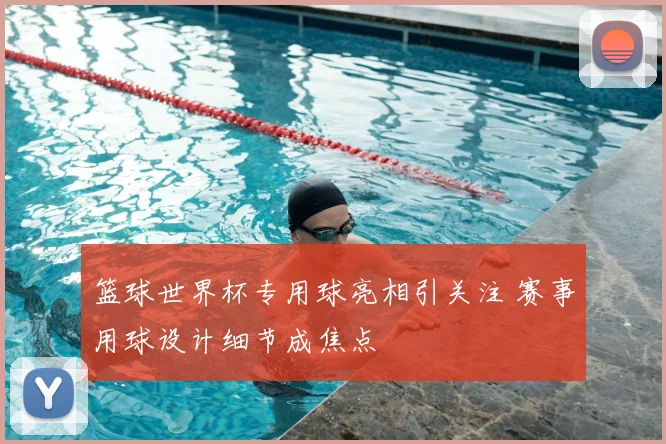 篮球世界杯专用球亮相引关注 赛事用球设计细节成焦点