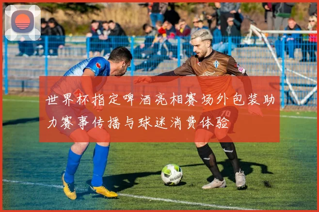 世界杯指定啤酒亮相赛场外包装助力赛事传播与球迷消费体验