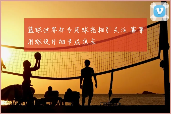 篮球世界杯专用球亮相引关注 赛事用球设计细节成焦点