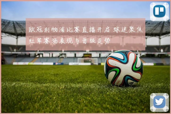 欧冠利物浦比赛直播开启 球迷聚焦红军赛场表现与晋级走势