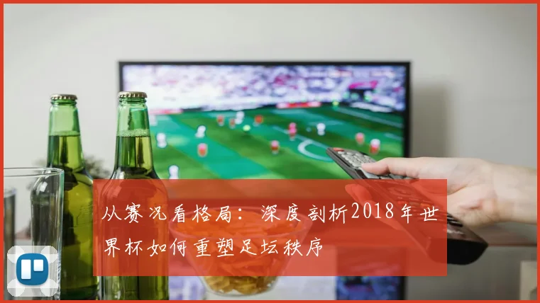 从赛况看格局：深度剖析2018年世界杯如何重塑足坛秩序