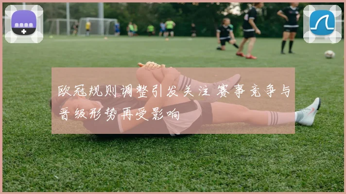 欧冠规则调整引发关注 赛事竞争与晋级形势再受影响