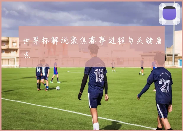 世界杯解说聚焦赛事进程与关键看点